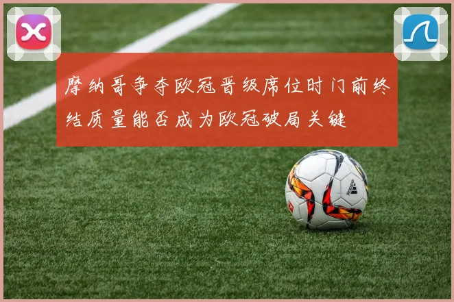 摩纳哥争夺欧冠晋级席位时门前终结质量能否成为欧冠破局关键