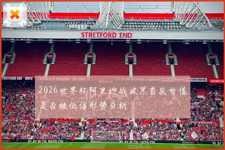 2026世界杯阿里迎战波黑首发价值是否被低估形势分析