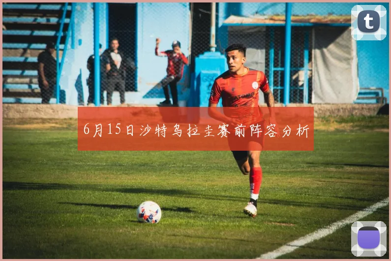 6月15日沙特乌拉圭赛前阵容分析