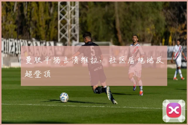 曼联半场击溃维拉，社区盾绝地反超登顶
