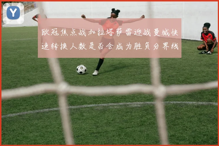 欧冠焦点战加拉塔萨雷迎战曼城快速转换人数是否会成为胜负分界线