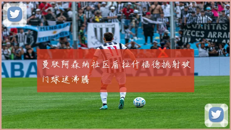 曼联阿森纳社区盾拉什福德挑射破门球迷沸腾