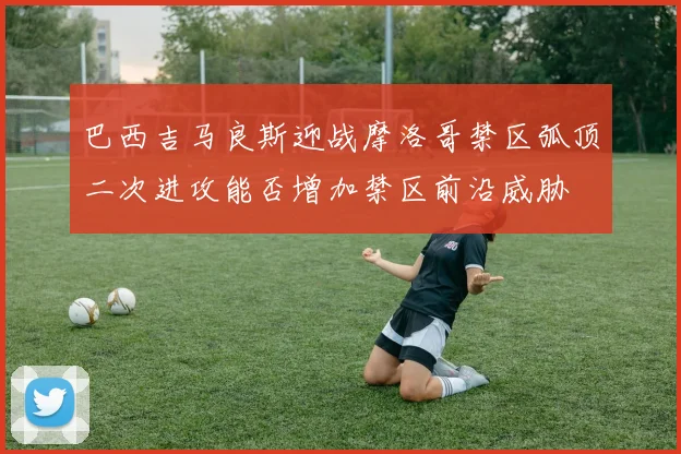 巴西吉马良斯迎战摩洛哥禁区弧顶二次进攻能否增加禁区前沿威胁