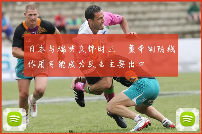 日本与瑞典交锋时三笘薰牵制防线作用可能成为反击主要出口